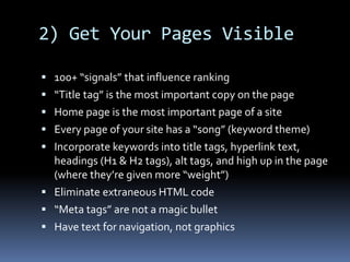 2) Get Your Pages Visible
 100+ “signals” that influence ranking
 “Title tag” is the most important copy on the page
 Home page is the most important page of a site
 Every page of your site has a “song” (keyword theme)
 Incorporate keywords into title tags, hyperlink text,
headings (H1 & H2 tags), alt tags, and high up in the page
(where they’re given more “weight”)
 Eliminate extraneous HTML code
 “Meta tags” are not a magic bullet
 Have text for navigation, not graphics
 