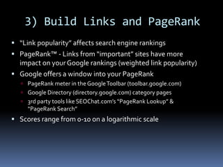 3) Build Links and PageRank
 “Link popularity” affects search engine rankings
 PageRank™ - Links from “important” sites have more
impact on yourGoogle rankings (weighted link popularity)
 Google offers a window into your PageRank
 PageRank meter in the GoogleToolbar (toolbar.google.com)
 Google Directory (directory.google.com) category pages
 3rd party tools like SEOChat.com’s “PageRank Lookup” &
“PageRank Search”
 Scores range from 0-10 on a logarithmic scale
 