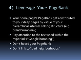 4) Leverage Your PageRank
 Your home page’s PageRank gets distributed
to your deep pages by virtue of your
hierarchical internal linking structure (e.g.
breadcrumb nav)
 Pay attention to the text used within the
hyperlink (“Google bombing”)
 Don’t hoard your PageRank
 Don’t link to “bad neighborhoods”
 