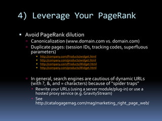 4) Leverage Your PageRank
 Avoid PageRank dilution
 Canonicalization (www.domain.com vs. domain.com)
 Duplicate pages: (session IDs, tracking codes, superfluous
parameters)
 http://company.com/Products/widget.html
 http://company.com/products/widget.html
 http://company.com/Products/Widget.html
 http://company.com/products/Widget.html
 In general, search engines are cautious of dynamic URLs
(with ?, &, and = characters) because of “spider traps”
 Rewrite your URLs (using a server module/plug-in) or use a
hosted proxy service (e.g. GravityStream)
 See
http://catalogagemag.com/mag/marketing_right_page_web/
 