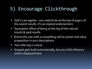 5) Encourage Clickthrough
 Zipf’s Law applies - you need to be at the top of page 1 of
the search results. It’s an implied endorsement.
 Synergistic effect of being at the top of the natural
results & paid results
 Entice the user with a compelling call-to-action and value
proposition in your descriptions
 Your title tag is critical
 Snippet gets built automatically, but you CAN influence
what’s displayed here
 