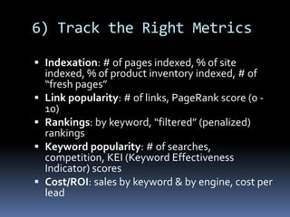 6) Track the Right Metrics
 Indexation: # of pages indexed, % of site
indexed, % of product inventory indexed, # of
“fresh pages”
 Link popularity: # of links, PageRank score (0 -
10)
 Rankings: by keyword, “filtered” (penalized)
rankings
 Keyword popularity: # of searches,
competition, KEI (Keyword Effectiveness
Indicator) scores
 Cost/ROI: sales by keyword & by engine, cost per
lead
 