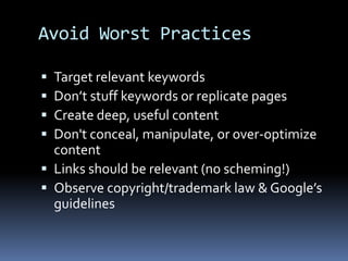 Avoid Worst Practices
 Target relevant keywords
 Don’t stuff keywords or replicate pages
 Create deep, useful content
 Don't conceal, manipulate, or over-optimize
content
 Links should be relevant (no scheming!)
 Observe copyright/trademark law & Google’s
guidelines
 