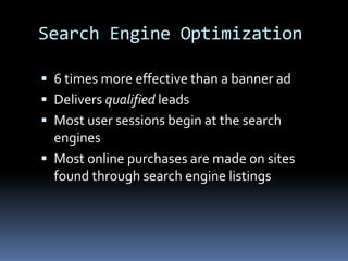 Search Engine Optimization
 6 times more effective than a banner ad
 Delivers qualified leads
 Most user sessions begin at the search
engines
 Most online purchases are made on sites
found through search engine listings
 