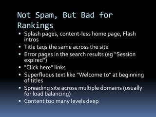 Not Spam, But Bad for
Rankings
 Splash pages, content-less home page, Flash
intros
 Title tags the same across the site
 Error pages in the search results (eg “Session
expired”)
 "Click here" links
 Superfluous text like “Welcome to” at beginning
of titles
 Spreading site across multiple domains (usually
for load balancing)
 Content too many levels deep
 