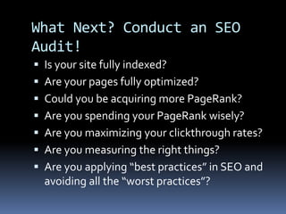 What Next? Conduct an SEO
Audit!
 Is your site fully indexed?
 Are your pages fully optimized?
 Could you be acquiring more PageRank?
 Are you spending your PageRank wisely?
 Are you maximizing your clickthrough rates?
 Are you measuring the right things?
 Are you applying “best practices” in SEO and
avoiding all the “worst practices”?
 