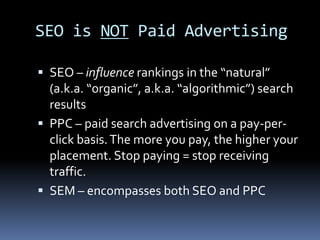 SEO is NOT Paid Advertising
 SEO – influence rankings in the “natural”
(a.k.a. “organic”, a.k.a. “algorithmic”) search
results
 PPC – paid search advertising on a pay-per-
click basis.The more you pay, the higher your
placement. Stop paying = stop receiving
traffic.
 SEM – encompasses both SEO and PPC
 