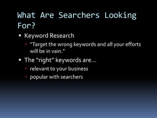 What Are Searchers Looking
For?
 Keyword Research
 “Target the wrong keywords and all your efforts
will be in vain.”
 The “right” keywords are…
 relevant to your business
 popular with searchers
 