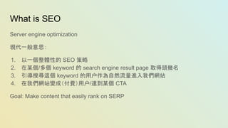 What is SEO
Server engine optimization
現代一般意思：
1. 以一個整體性的 SEO 策略
2. 在某個/多個 keyword 的 search engine result page 取得頭幾名
3. 引導搜尋這個 keyword 的用户作為自然流量進入我們網站
4. 在我們網站變成（付費）用户/達到某個 CTA
Goal: Make content that easily rank on SERP
 