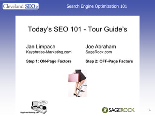 Search Engine Optimization 101




Today‟s SEO 101 - Tour Guide‟s

Jan Limpach                  Joe Abraham
Keyphrase-Marketing.com      SageRock.com

Step 1: ON-Page Factors      Step 2: OFF-Page Factors




                                                        1
 