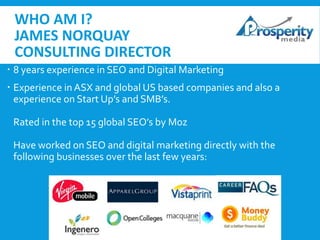 WHO AM I?
JAMES NORQUAY
CONSULTING DIRECTOR
 8 years experience in SEO and Digital Marketing
 Experience in ASX and global US based companies and also a
experience on Start Up’s and SMB’s.
Rated in the top 15 global SEO’s by Moz
Have worked on SEO and digital marketing directly with the
following businesses over the last few years:

 