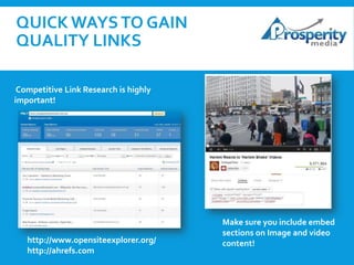 QUICK WAYS TO GAIN
QUALITY LINKS
Track brand mentions via Google Alerts!
Competitive Link Research is highly
important!

http://www.opensiteexplorer.org/
http://ahrefs.com

Make sure you include embed
sections on Image and video
content!

 