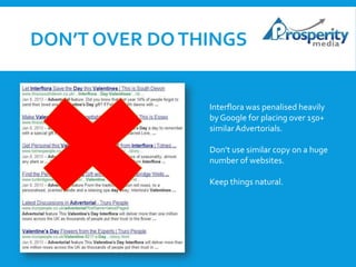 DON’T OVER DO THINGS

Interflora was penalised heavily
by Google for placing over 150+
similar Advertorials.

Don’t use similar copy on a huge
number of websites.
Keep things natural.

 