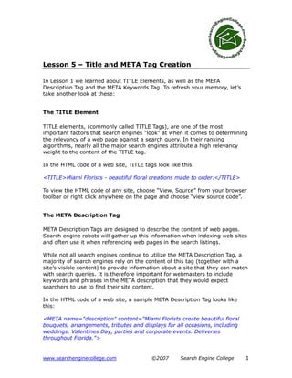 Lesson 5 – Title and META Tag Creation

In Lesson 1 we learned about TITLE Elements, as well as the META
Description Tag and the META Keywords Tag. To refresh your memory, let’s
take another look at these:


The TITLE Element

TITLE elements, (commonly called TITLE Tags), are one of the most
important factors that search engines “look” at when it comes to determining
the relevancy of a web page against a search query. In their ranking
algorithms, nearly all the major search engines attribute a high relevancy
weight to the content of the TITLE tag.

In the HTML code of a web site, TITLE tags look like this:

<TITLE>Miami Florists - beautiful floral creations made to order.</TITLE>

To view the HTML code of any site, choose “View, Source” from your browser
toolbar or right click anywhere on the page and choose “view source code”.


The META Description Tag

META Description Tags are designed to describe the content of web pages.
Search engine robots will gather up this information when indexing web sites
and often use it when referencing web pages in the search listings.

While not all search engines continue to utilize the META Description Tag, a
majority of search engines rely on the content of this tag (together with a
site’s visible content) to provide information about a site that they can match
with search queries. It is therefore important for webmasters to include
keywords and phrases in the META description that they would expect
searchers to use to find their site content.

In the HTML code of a web site, a sample META Description Tag looks like
this:

<META name="description" content="Miami Florists create beautiful floral
bouquets, arrangements, tributes and displays for all occasions, including
weddings, Valentines Day, parties and corporate events. Deliveries
throughout Florida.">


www.searchenginecollege.com              ©2007      Search Engine College     1
 