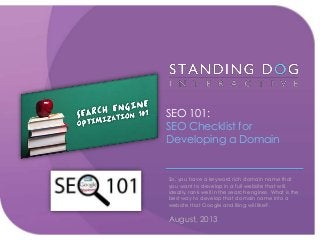 SEO 101:
SEO Checklist for
Developing a Domain
So, you have a keyword rich domain name that
you want to develop in a full website that will,
ideally, rank well in the search engines. What is the
best way to develop that domain name into a
website that Google and Bing will like?.
August, 2013
 