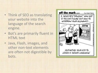 • Think of SEO as translating
your website into the
language of the search
engine.
• Bot’s are primarily fluent in
HTML text
• Java, Flash, images, and
other non-text elements
are often not digestible by
bots.
 