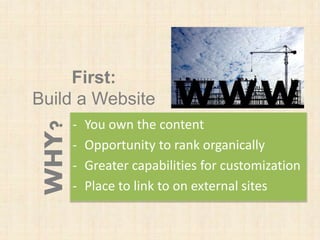 First:
Build a Website
- You own the content
- Opportunity to rank organically
- Greater capabilities for customization
- Place to link to on external sites
WHY?
 