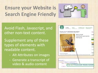 Ensure your Website is
Search Engine Friendly
Avoid Flash, Javascript, and
other non-text content.
Supplement any of these
types of elements with
readable content.
- Alt Attributes on images
- Generate a transcript of
video & audio content
 