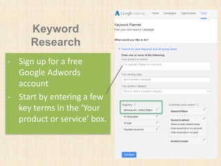Keyword
Research
- Sign up for a free
Google Adwords
account
- Start by entering a few
key terms in the ‘Your
product or service’ box.
 