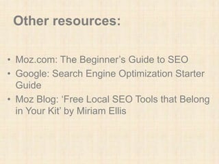 Other resources:
• Moz.com: The Beginner’s Guide to SEO
• Google: Search Engine Optimization Starter
Guide
• Moz Blog: ‘Free Local SEO Tools that Belong
in Your Kit’ by Miriam Ellis
 