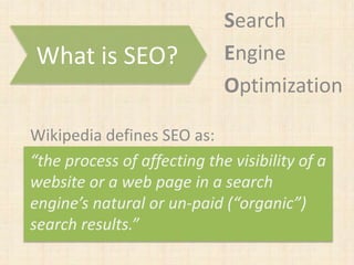 Search
Engine
Optimization
What is SEO?
Wikipedia defines SEO as:
“the process of affecting the visibility of a
website or a web page in a search
engine’s natural or un-paid (“organic”)
search results.”
 