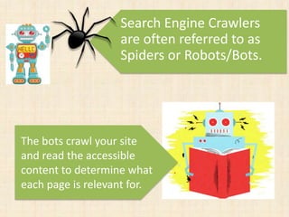 The bots crawl your site
and read the accessible
content to determine what
each page is relevant for.
Search Engine Crawlers
are often referred to as
Spiders or Robots/Bots.
 