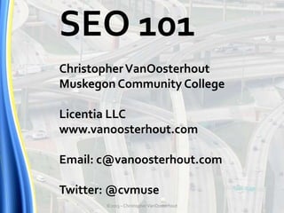 SEO 101
Christopher VanOosterhout
Muskegon Community College
Licentia LLC
www.vanoosterhout.com
Email: c@vanoosterhout.com
Twitter: @cvmuse
©2013 – Christopher VanOosterhout

 