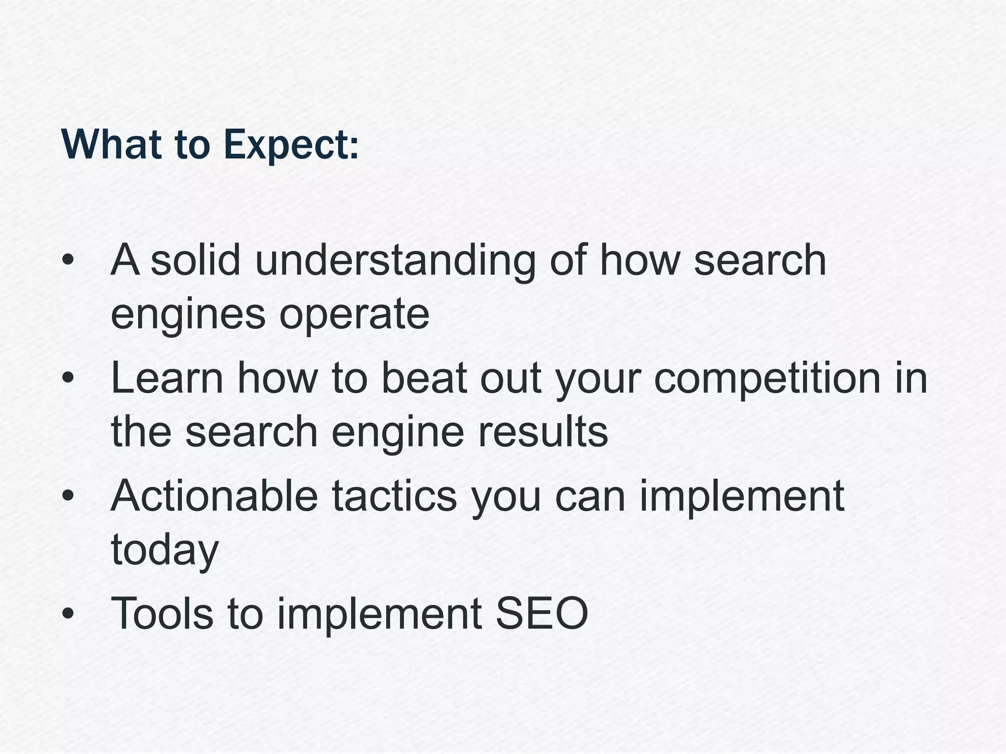 | SEO 101 10
What to Expect:
• A solid understanding of how search
engines operate
• Learn how to beat out your competition in
the search engine results
• Actionable tactics you can implement
today
• Tools to implement SEO
 