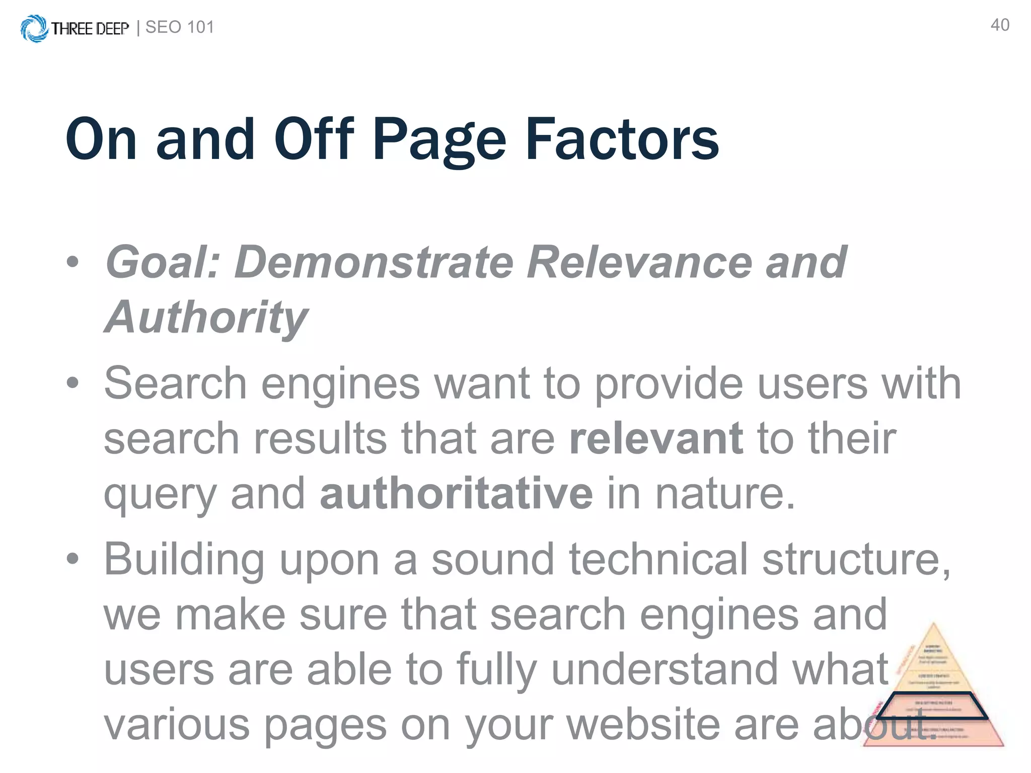 | SEO 101 40
On and Off Page Factors
• Goal: Demonstrate Relevance and
Authority
• Search engines want to provide users with
search results that are relevant to their
query and authoritative in nature.
• Building upon a sound technical structure,
we make sure that search engines and
users are able to fully understand what
various pages on your website are about.
 
