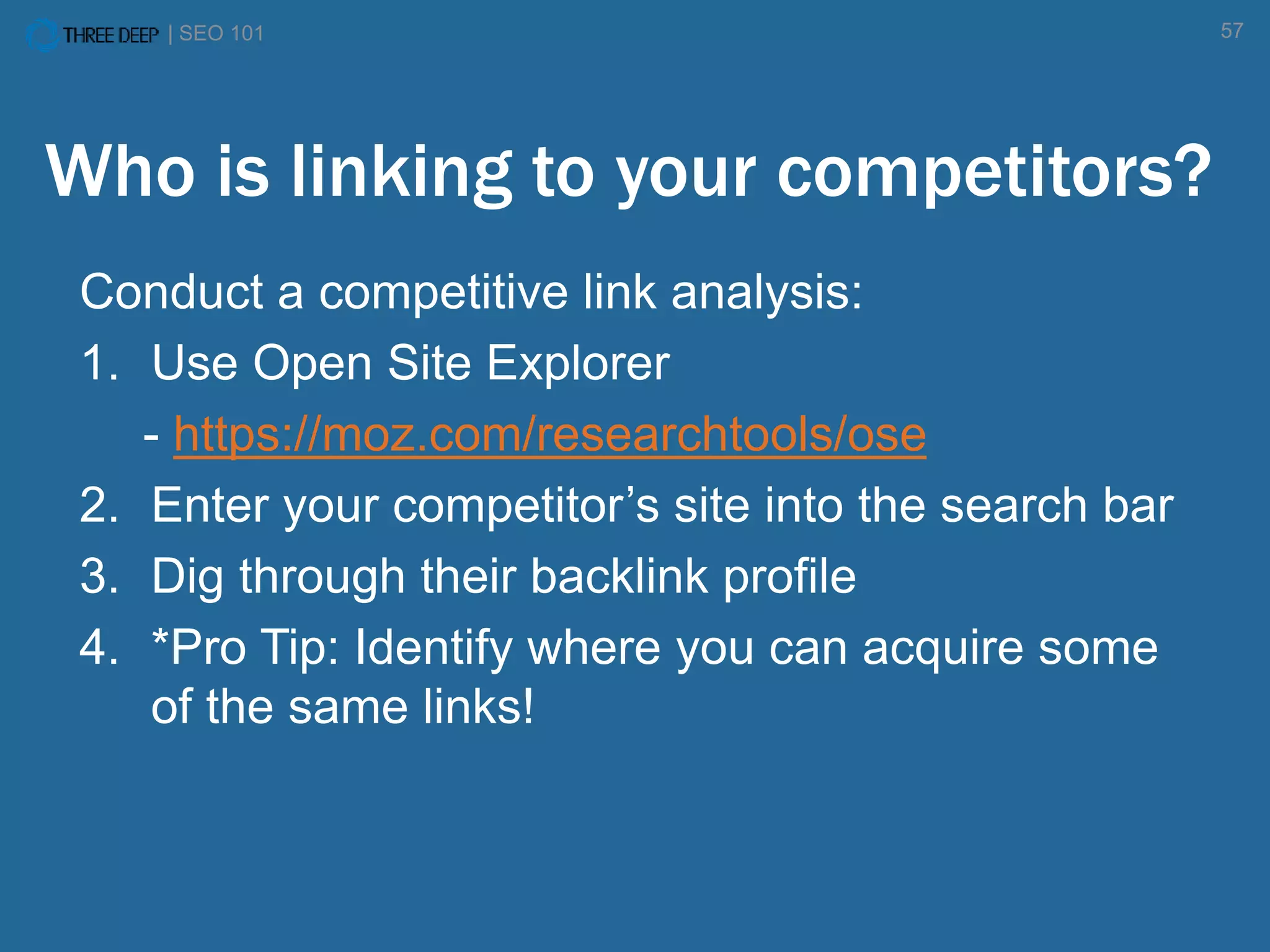 | SEO 101 57
Who is linking to your competitors?
Conduct a competitive link analysis:
1. Use Open Site Explorer
- https://moz.com/researchtools/ose
2. Enter your competitor’s site into the search bar
3. Dig through their backlink profile
4. *Pro Tip: Identify where you can acquire some
of the same links!
 