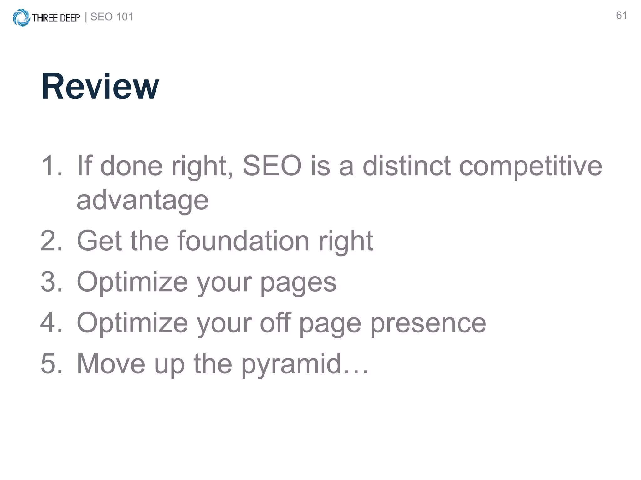 | SEO 101 61
1. If done right, SEO is a distinct competitive
advantage
2. Get the foundation right
3. Optimize your pages
4. Optimize your off page presence
5. Move up the pyramid…
Review
 