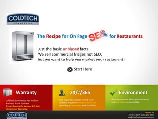 The Recipe for On Page             10 for Restaurants Just the basic unbiased facts.   We sell commercial fridges not SEO, but we want to help you market your restaurant! Start Here 24/7/365 Warranty Environment Our  superior customer service team  answers the phone every time you call providing direct contact with ColdTech. We are passionate about environmental and food safety responsibility.   ColdTech Commercial has the best warranty in the business.   3 years bumper to bumper & 5 Year Compressor Warranty. Contact Us Toll Free 24/7: 1-855-241-3251 info@ColdTechcommercial.com 