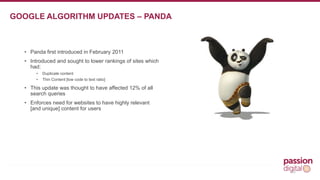 • Panda first introduced in February 2011 
• Introduced and sought to lower rankings of sites which 
had: 
• Duplicate content 
• Thin Content [low code to text ratio] 
• This update was thought to have affected 12% of all 
search queries 
• Enforces need for websites to have highly relevant 
[and unique] content for users 
10 
GOOGLE ALGORITHM UPDATES – PANDA 
 