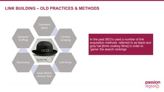 12 
LINK BUILDING – OLD PRACTICES & METHODS 
Comment 
Spam 
Keyword 
Stuffing In the past SEO’s used a number of link 
Content 
Scraping 
Link Farms 
Exact Match 
Anchor Text 
Directories 
acquisition methods referred to as black and 
grey hat [think cowboy films] in order to 
‘game’ the search rankings 
 