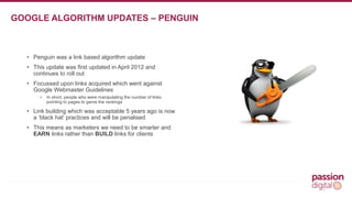 • Penguin was a link based algorithm update 
• This update was first updated in April 2012 and 
continues to roll out 
• Focussed upon links acquired which went against 
Google Webmaster Guidelines 
• In short, people who were manipulating the number of links 
pointing to pages to game the rankings 
• Link building which was acceptable 5 years ago is now 
a ‘black hat’ practices and will be penalised 
• This means as marketers we need to be smarter and 
EARN links rather than BUILD links for clients 
13 
GOOGLE ALGORITHM UPDATES – PENGUIN 
 