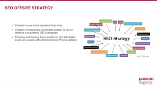 • Content is now more important than ever 
• Creation of resources [or linkable assets] is key to 
creating a successful SEO campaign 
• Creating and hosting these assets on site also helps 
avoid any issues with aforementioned Panda updates 
14 
SEO OFFSITE STRATEGY 
 