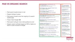 • Paid search results shown in red 
• Organic listings in green 
• Paid search results cover the majority of a search 
results page 
• These make Google $$$ 
• Paid search will gain more visits quickly at a cost 
• Organic search will take longer but ROI is higher as 
there is costs involved to Google 
3 
PAID VS ORGANIC SEARCH 
 