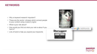 • Why is keyword research important? 
• These are the words / phrases which connect people 
to your content using a search engine 
• What is your site about? 
• How would you find out what your site is about if you 
had to? 
• Lots of tools to help you expand your keywords 
4 
KEYWORDS 
 