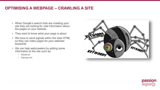 • When Google’s search bots are crawling your 
site they are looking for vital information about 
the pages on your website 
• They want to know what your page is about 
• We have to send signals within the sites HTML 
so they can index pages for your selected 
keywords 
• We can help webcrawlers by adding some 
information to the site such as: 
• Robots.txt 
• Sitemap.xml 
7 
OPTIMISING A WEBPAGE – CRAWLING A SITE 
 