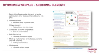 • Beyond the fundamental elements of onsite 
optimisation other factors will should come into 
play: 
• User experience 
• Navigation, design, page render speed 
• Unique content 
• Page usefulness, cool video, images 
• Accessible to search engine bots 
• Static urls, JavaScript links 
• Built for sharing 
• Descriptive URLs, sharing buttons 
• Mark up implemented for meta data, schema 
and rich snippets 
• Hreflang, schema mark-up 
• Multi device 
• Compatible for every browser 
9 
OPTIMISING A WEBPAGE – ADDITIONAL ELEMENTS 
Image Credit: //moz.com/blog/visual-guide-to-keyword-targeting-onpage-optimization 
 