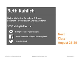 Dallas Search Engine Academy www.SEOTrainingDallas.com @BethKahlich
Beth Kahlich
Digital Marketing Consultant & Trainer
President - Dallas Search Engine Academy
SEOTrainingDallas.com
beth@seotrainingdallas.com
www.facebook.com/SEOTrainingDallas
@BethKahlich
Next
Class
August 25-29
 