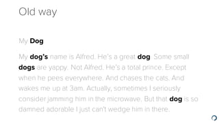 Old way
​My Dog
​My dog’s name is Alfred. He’s a great dog. Some small
dogs are yappy. Not Alfred. He’s a total prince. Except
when he pees everywhere. And chases the cats. And
wakes me up at 3am. Actually, sometimes I seriously
consider jamming him in the microwave. But that dog is so
damned adorable I just can't wedge him in there.
 