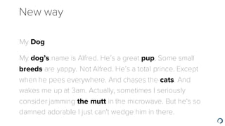 New way
​My Dog
​My dog’s name is Alfred. He’s a great pup. Some small
breeds are yappy. Not Alfred. He’s a total prince. Except
when he pees everywhere. And chases the cats. And
wakes me up at 3am. Actually, sometimes I seriously
consider jamming the mutt in the microwave. But he's so
damned adorable I just can't wedge him in there.
 