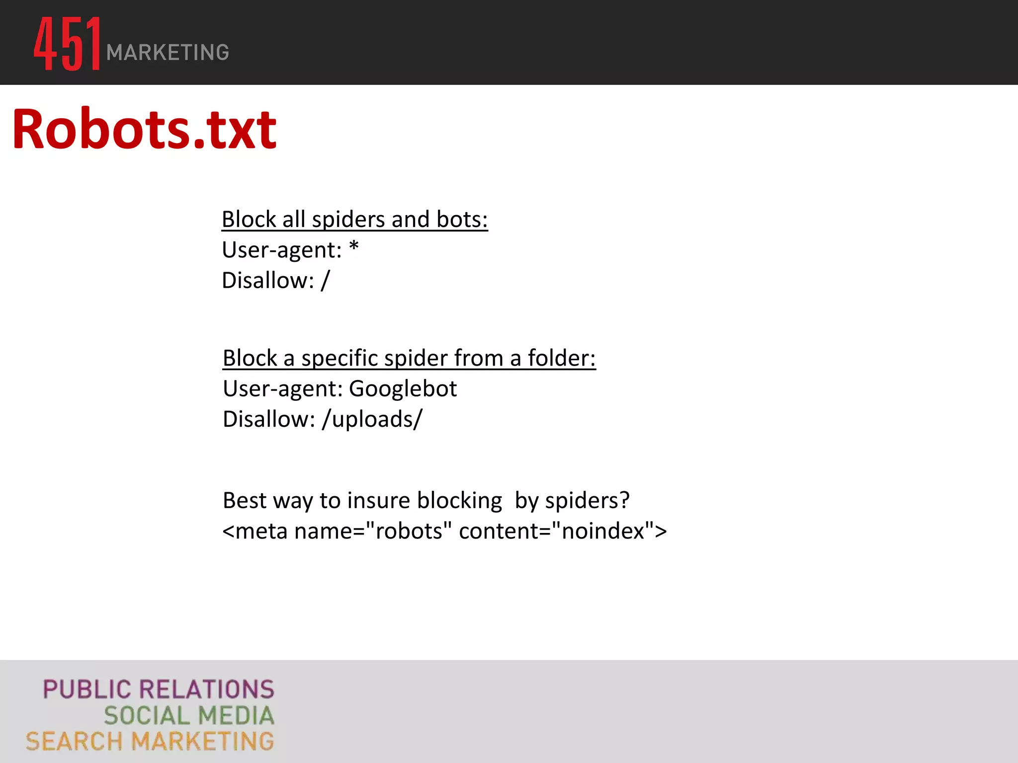 Robots.txt
       Block all spiders and bots:
       User-agent: *
       Disallow: /


       Block a specific spider from a folder:
       User-agent: Googlebot
       Disallow: /uploads/


       Best way to insure blocking by spiders?
       <meta name="robots" content="noindex">
 