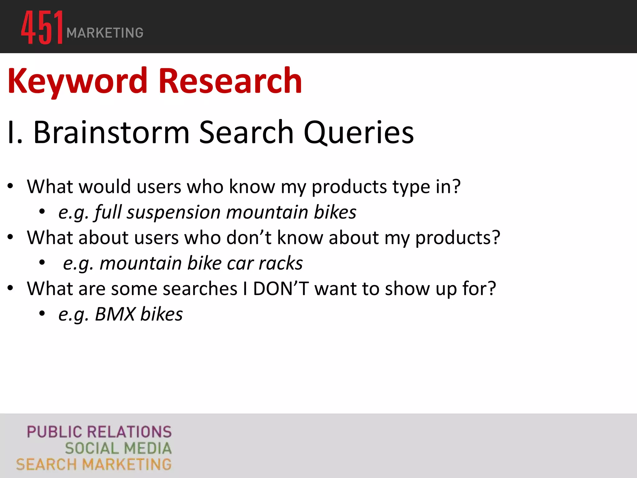 Keyword Research
I. Brainstorm Search Queries
• What would users who know my products type in?
   • e.g. full suspension mountain bikes
• What about users who don’t know about my products?
   • e.g. mountain bike car racks
• What are some searches I DON’T want to show up for?
   • e.g. BMX bikes
 