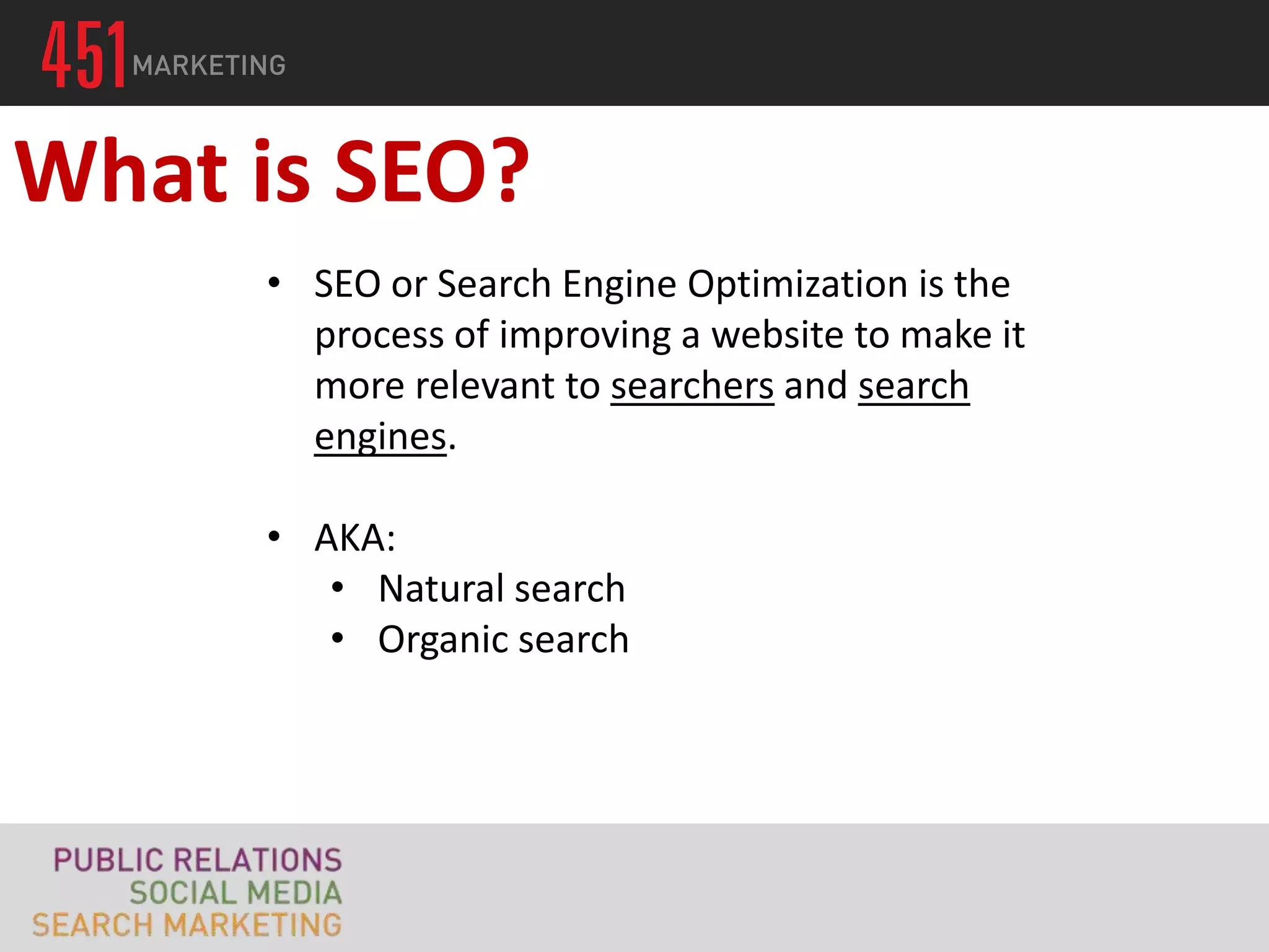 What is SEO?
     • SEO or Search Engine Optimization is the
       process of improving a website to make it
       more relevant to searchers and search
       engines.

     • AKA:
        • Natural search
        • Organic search
 