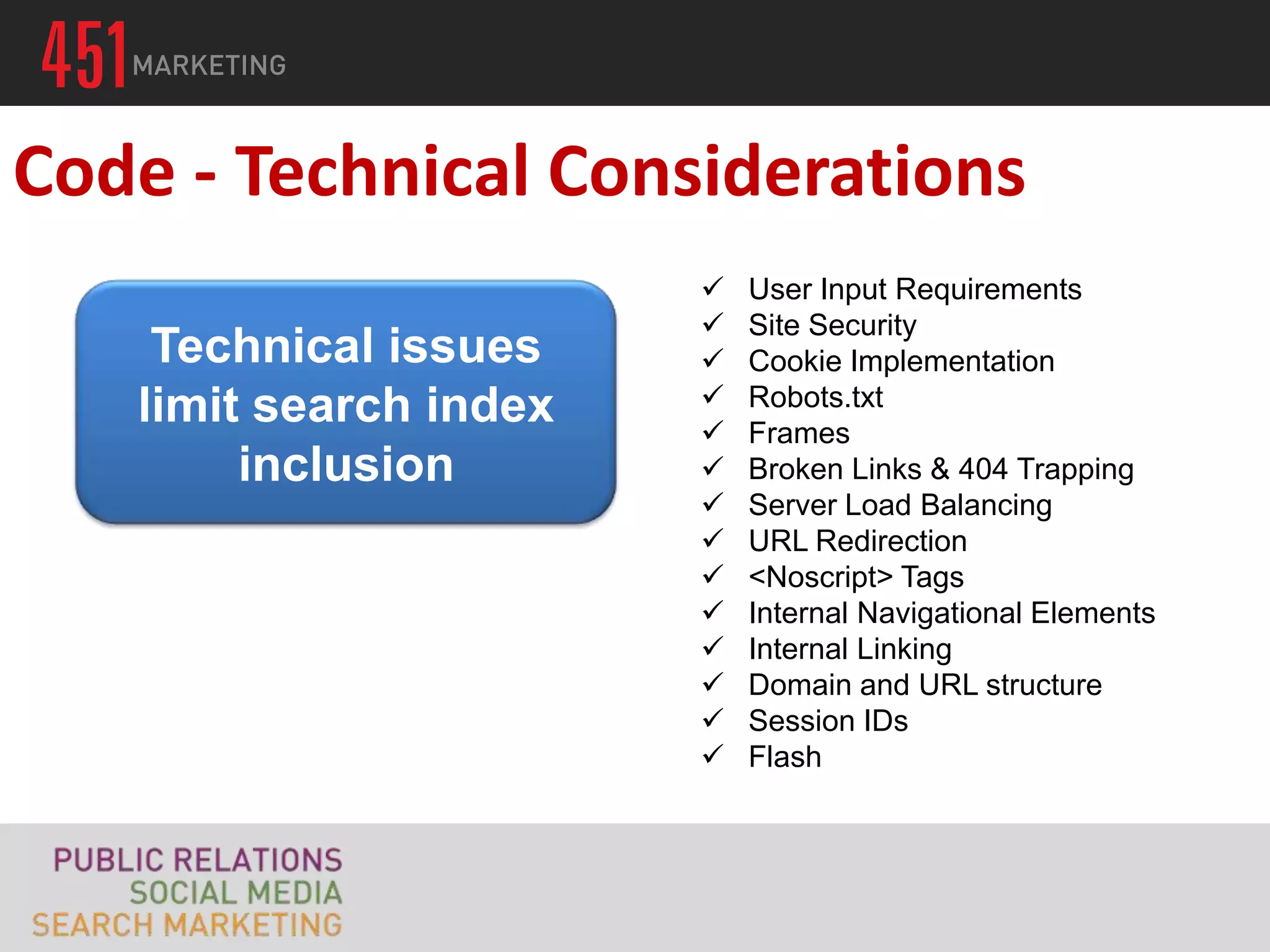 Code - Technical Considerations
                           User Input Requirements
                           Site Security
    Technical issues       Cookie Implementation
   limit search index      Robots.txt
                           Frames
        inclusion          Broken Links & 404 Trapping
                           Server Load Balancing
                           URL Redirection
                           <Noscript> Tags
                           Internal Navigational Elements
                           Internal Linking
                           Domain and URL structure
                           Session IDs
                           Flash
 