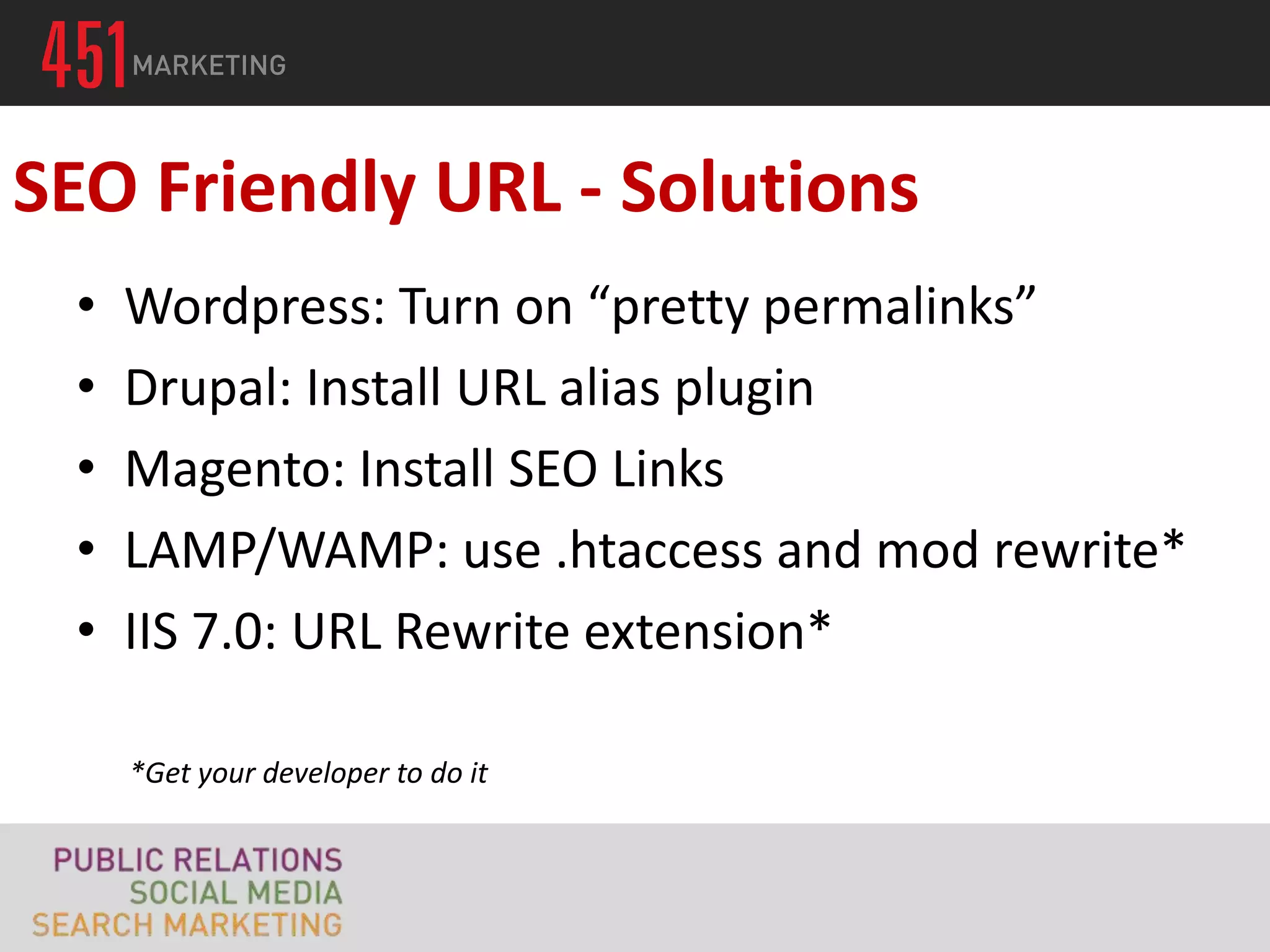 SEO Friendly URL - Solutions
 •   Wordpress: Turn on “pretty permalinks”
 •   Drupal: Install URL alias plugin
 •   Magento: Install SEO Links
 •   LAMP/WAMP: use .htaccess and mod rewrite*
 •   IIS 7.0: URL Rewrite extension*

     *Get your developer to do it
 