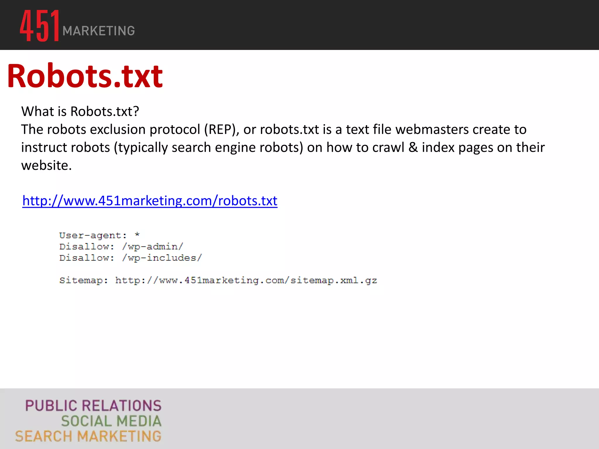 Robots.txt
What is Robots.txt?
The robots exclusion protocol (REP), or robots.txt is a text file webmasters create to
instruct robots (typically search engine robots) on how to crawl & index pages on their
website.

 http://www.451marketing.com/robots.txt
 