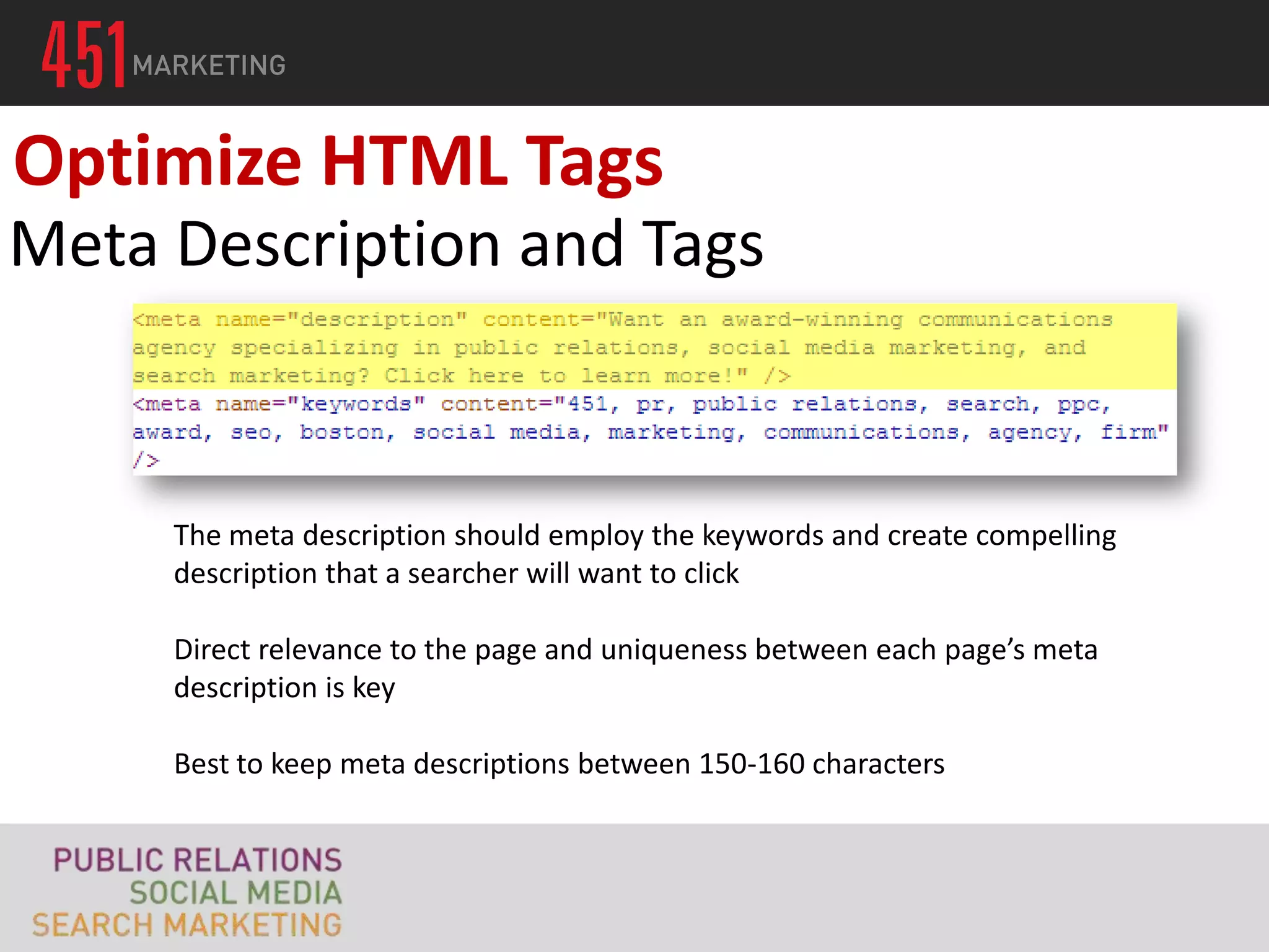 Optimize HTML Tags
Meta Description and Tags


     The meta description should employ the keywords and create compelling
     description that a searcher will want to click

     Direct relevance to the page and uniqueness between each page’s meta
     description is key

     Best to keep meta descriptions between 150-160 characters
 